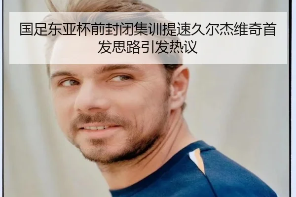 国足东亚杯前封闭集训提速久尔杰维奇首发思路引发热议