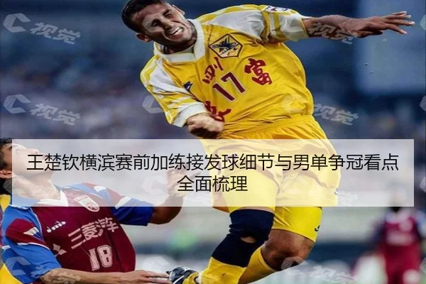 王楚钦横滨赛前加练接发球细节与男单争冠看点全面梳理